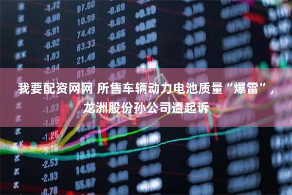 我要配资网网 所售车辆动力电池质量“爆雷”，龙洲股份孙公司遭起诉