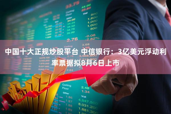 中国十大正规炒股平台 中信银行：3亿美元浮动利率票据拟8月6日上市