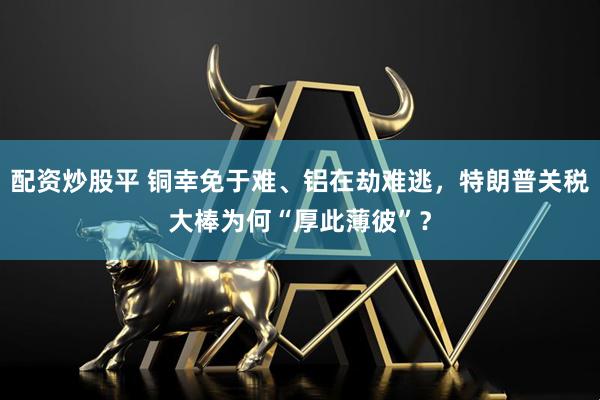 配资炒股平 铜幸免于难、铝在劫难逃，特朗普关税大棒为何“厚此薄彼”？