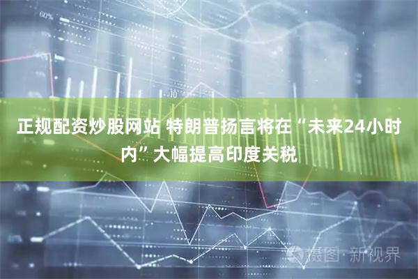 正规配资炒股网站 特朗普扬言将在“未来24小时内”大幅提高印度关税