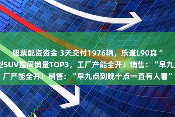 股票配资资金 3天交付1976辆，乐道L90真“爆了”！李斌：闯入大型SUV整周销量TOP3，工厂产能全开！销售：“早九点到晚十点一直有人看”