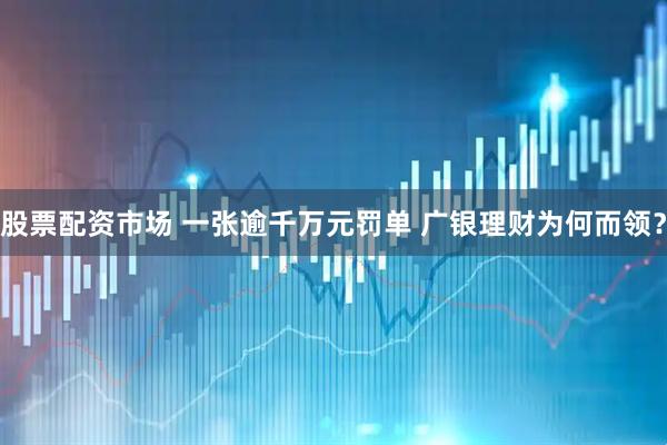股票配资市场 一张逾千万元罚单 广银理财为何而领？