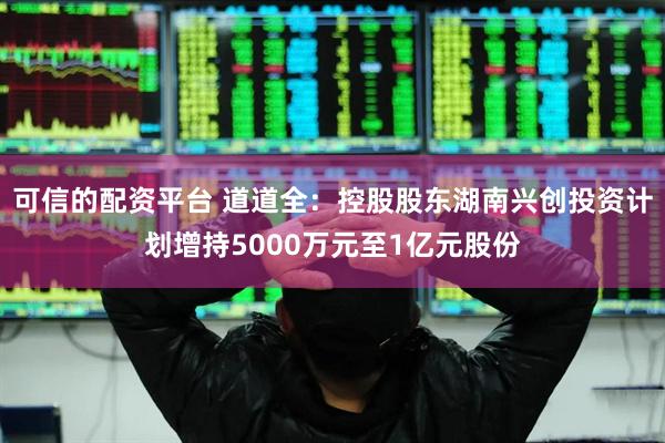 可信的配资平台 道道全：控股股东湖南兴创投资计划增持5000万元至1亿元股份