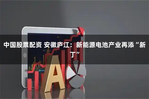 中国股票配资 安徽庐江：新能源电池产业再添“新丁”