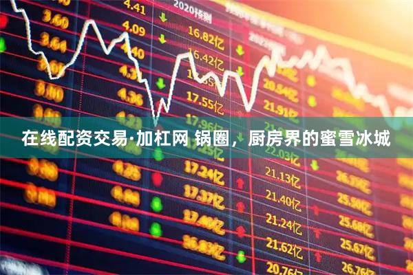 在线配资交易·加杠网 锅圈，厨房界的蜜雪冰城