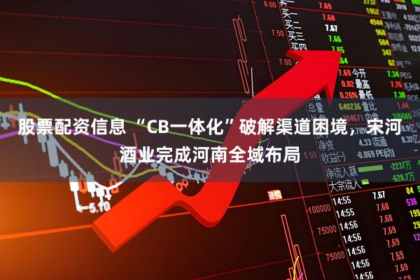 股票配资信息 “CB一体化”破解渠道困境，宋河酒业完成河南全域布局