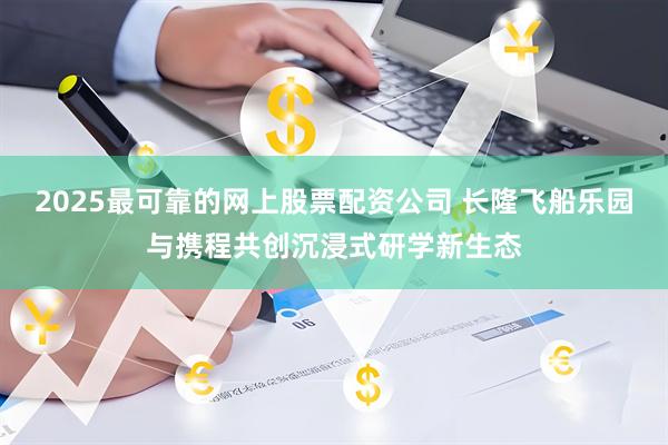 2025最可靠的网上股票配资公司 长隆飞船乐园与携程共创沉浸式研学新生态