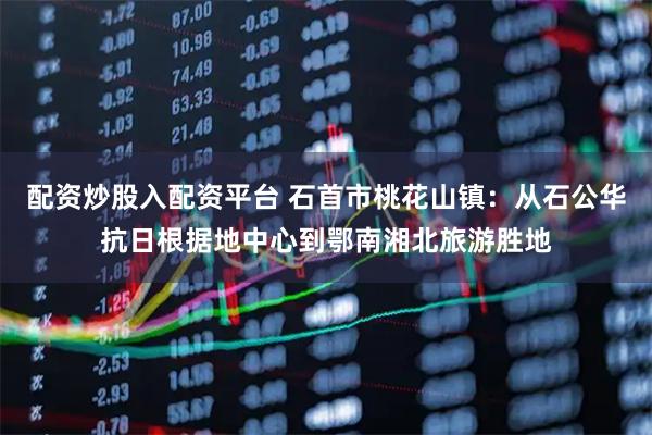 配资炒股入配资平台 石首市桃花山镇：从石公华抗日根据地中心到鄂南湘北旅游胜地