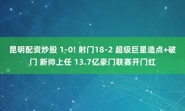 昆明配资炒股 1-0! 射门18-2 超级巨星造点+破门 新帅上任 13.7亿豪门联赛开门红