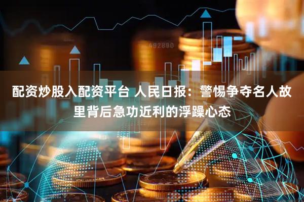 配资炒股入配资平台 人民日报：警惕争夺名人故里背后急功近利的浮躁心态