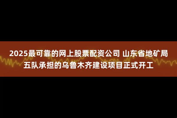 2025最可靠的网上股票配资公司 山东省地矿局五队承担的乌鲁木齐建设项目正式开工