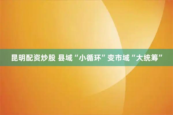 昆明配资炒股 县域“小循环”变市域“大统筹”