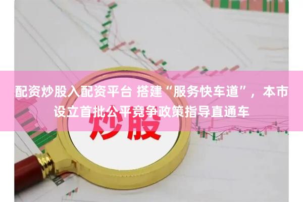 配资炒股入配资平台 搭建“服务快车道”，本市设立首批公平竞争政策指导直通车