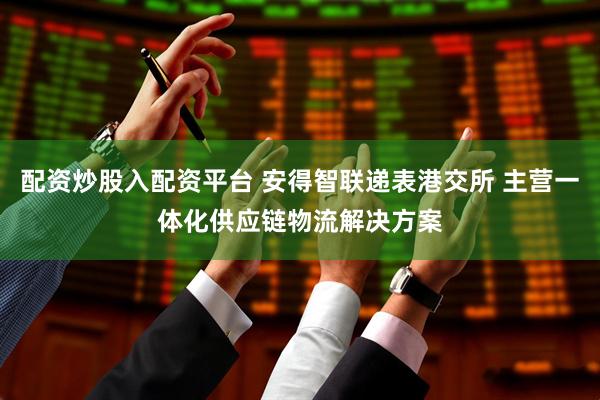 配资炒股入配资平台 安得智联递表港交所 主营一体化供应链物流解决方案