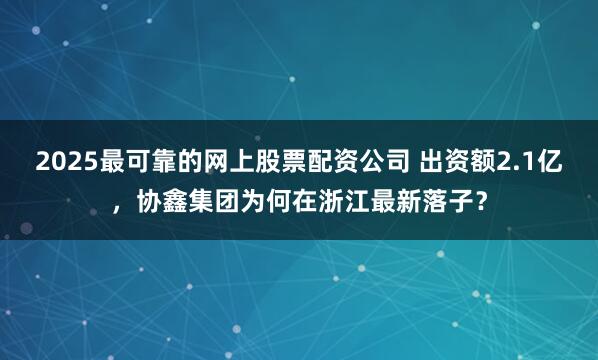 2025最可靠的网上股票配资公司 出资额2.1亿，协鑫集团为何在浙江最新落子？