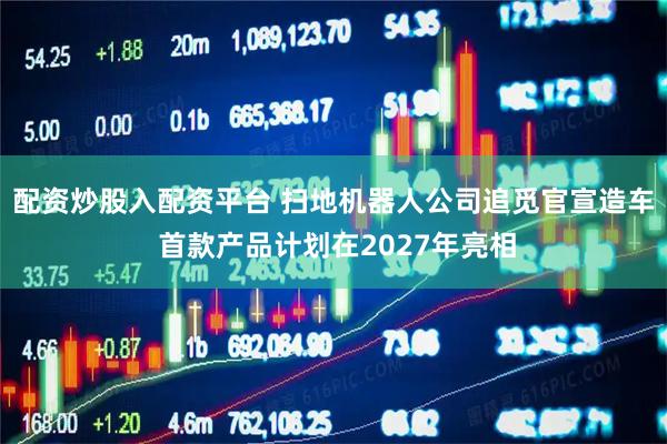 配资炒股入配资平台 扫地机器人公司追觅官宣造车 首款产品计划在2027年亮相