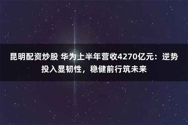 昆明配资炒股 华为上半年营收4270亿元：逆势投入显韧性，稳健前行筑未来