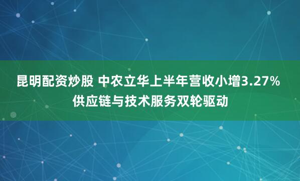 昆明配资炒股 中农立华上半年营收小增3.27% 供应链与技术服务双轮驱动