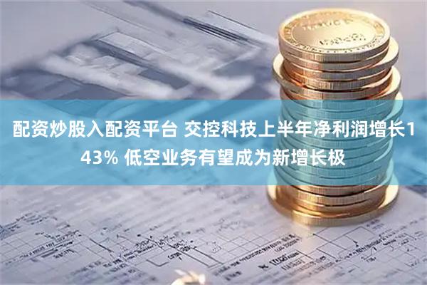配资炒股入配资平台 交控科技上半年净利润增长143% 低空业务有望成为新增长极
