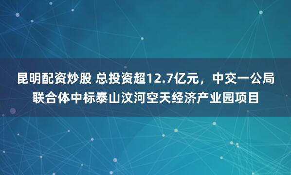 昆明配资炒股 总投资超12.7亿元，中交一公局联合体中标泰山汶河空天经济产业园项目