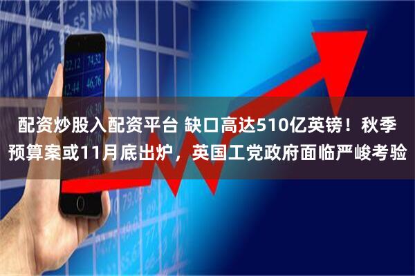 配资炒股入配资平台 缺口高达510亿英镑！秋季预算案或11月底出炉，英国工党政府面临严峻考验