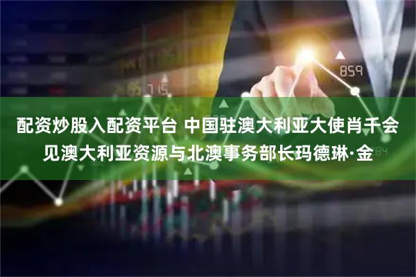 配资炒股入配资平台 中国驻澳大利亚大使肖千会见澳大利亚资源与北澳事务部长玛德琳·金