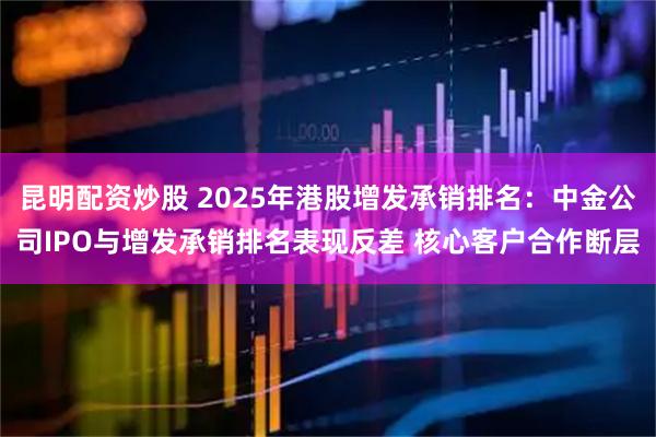 昆明配资炒股 2025年港股增发承销排名：中金公司IPO与增发承销排名表现反差 核心客户合作断层