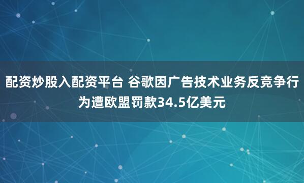 配资炒股入配资平台 谷歌因广告技术业务反竞争行为遭欧盟罚款34.5亿美元