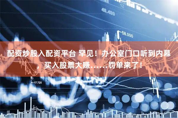 配资炒股入配资平台 罕见！办公室门口听到内幕，买入股票大赚……罚单来了！