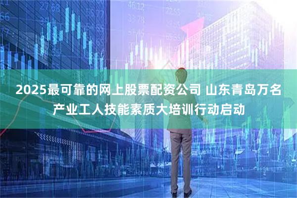 2025最可靠的网上股票配资公司 山东青岛万名产业工人技能素质大培训行动启动
