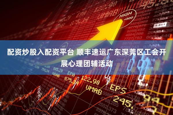 配资炒股入配资平台 顺丰速运广东深莞区工会开展心理团辅活动