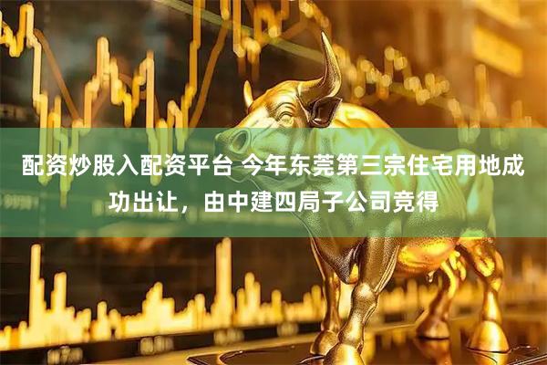配资炒股入配资平台 今年东莞第三宗住宅用地成功出让，由中建四局子公司竞得