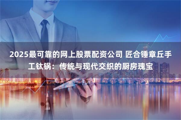 2025最可靠的网上股票配资公司 匠合锤章丘手工钛锅：传统与现代交织的厨房瑰宝