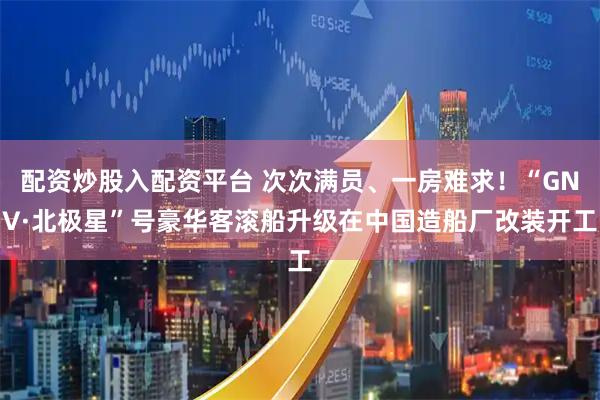 配资炒股入配资平台 次次满员、一房难求！“GNV·北极星”号豪华客滚船升级在中国造船厂改装开工