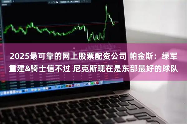 2025最可靠的网上股票配资公司 帕金斯：绿军重建&骑士信不过 尼克斯现在是东部最好的球队