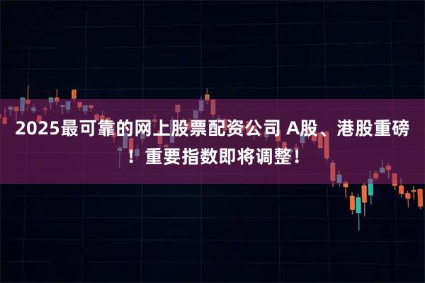 2025最可靠的网上股票配资公司 A股、港股重磅！重要指数即将调整！
