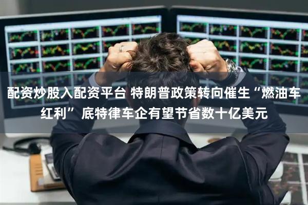 配资炒股入配资平台 特朗普政策转向催生“燃油车红利” 底特律车企有望节省数十亿美元