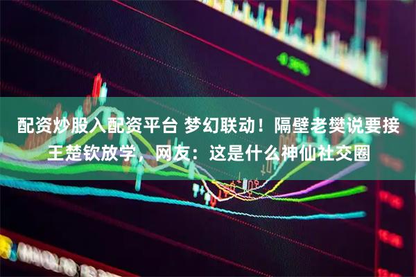 配资炒股入配资平台 梦幻联动！隔壁老樊说要接王楚钦放学，网友：这是什么神仙社交圈