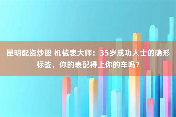 昆明配资炒股 机械表大师：35岁成功人士的隐形标签，你的表配得上你的车吗？