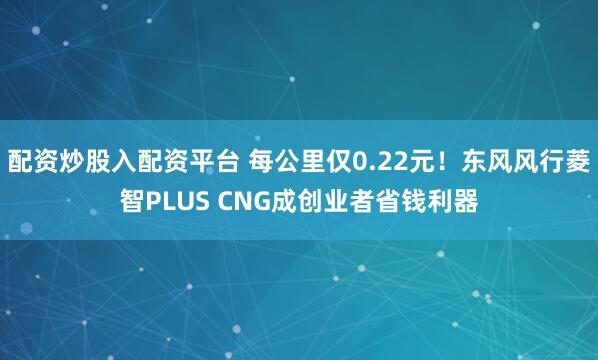 配资炒股入配资平台 每公里仅0.22元！东风风行菱智PLUS CNG成创业者省钱利器