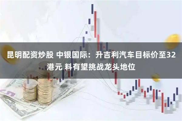 昆明配资炒股 中银国际：升吉利汽车目标价至32港元 料有望挑战龙头地位