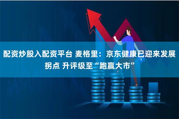 配资炒股入配资平台 麦格里：京东健康已迎来发展拐点 升评级至“跑赢大市”