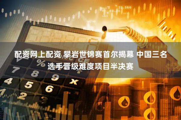 配资网上配资 攀岩世锦赛首尔揭幕 中国三名选手晋级难度项目半决赛
