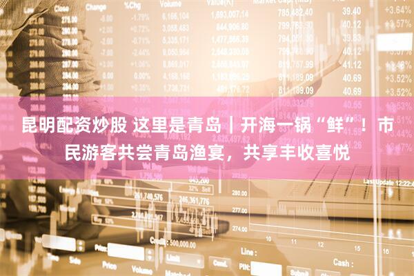 昆明配资炒股 这里是青岛｜开海一锅“鲜”！市民游客共尝青岛渔宴，共享丰收喜悦