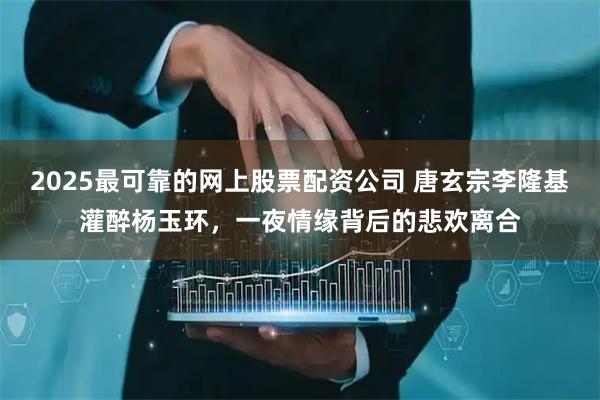 2025最可靠的网上股票配资公司 唐玄宗李隆基灌醉杨玉环，一夜情缘背后的悲欢离合