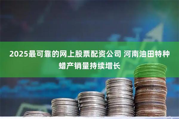 2025最可靠的网上股票配资公司 河南油田特种蜡产销量持续增长