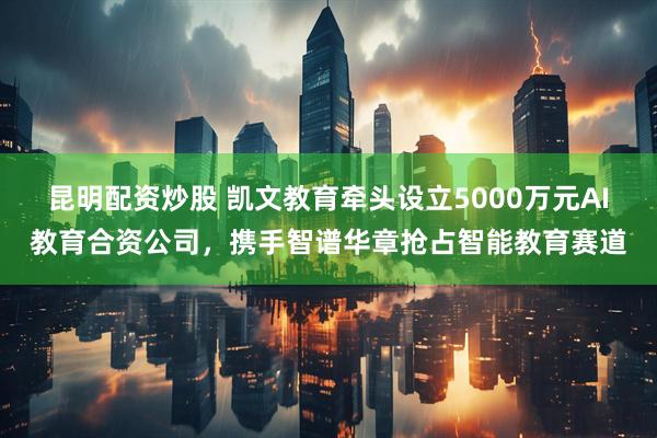 昆明配资炒股 凯文教育牵头设立5000万元AI教育合资公司，携手智谱华章抢占智能教育赛道