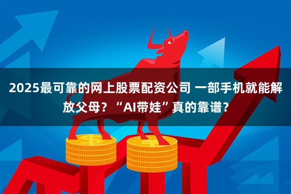 2025最可靠的网上股票配资公司 一部手机就能解放父母？“AI带娃”真的靠谱？