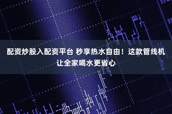 配资炒股入配资平台 秒享热水自由！这款管线机让全家喝水更省心