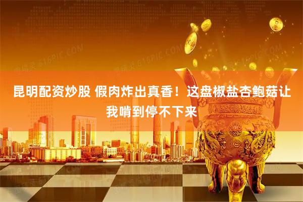 昆明配资炒股 假肉炸出真香！这盘椒盐杏鲍菇让我啃到停不下来